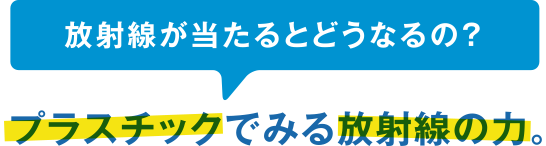 放射線が当たるとどうなるの?プラスチックでみる放射線の力。