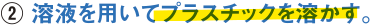②溶液を用いてプラスチックを溶かす。